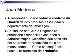 5
Idade Moderna:
 A responsabilidade sobre o controle da
Qualidade dos produtos passa para o
departamento de fabricação.
 Ao final do séc. XIX o Engenheiro
americano Frederick Taylor, criou a
Administração Científica que consistia
em se trabalhar produzindo mais em
menos tempo ... Como conseqüência
houve um aumento da produção.
 