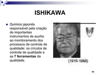 50
ISHIKAWA
 Químico japonês
responsável pela criação
de importantes
instrumentos de auxílio
ao monitoramento dos
processos de controle de
qualidade: os círculos de
controle de qualidade e
as 7 ferramentas da
qualidade.
 