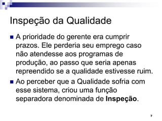 7
Inspeção da Qualidade
 A prioridade do gerente era cumprir
prazos. Ele perderia seu emprego caso
não atendesse aos programas de
produção, ao passo que seria apenas
repreendido se a qualidade estivesse ruim.
 Ao perceber que a Qualidade sofria com
esse sistema, criou uma função
separadora denominada de Inspeção.
 