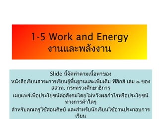 1-5 Work and Energy
             งานและพลังงาน

                 Slide นี้จัดทำาตามเนือหาของ
                                      ้
หนังสือเรียนสาระการเรียนรู้พื้นฐานและเพิ่มเติม ฟิสิกส์ เล่ม ๑ ของ
                  สสวท. กระทรวงศึกษาธิการ
 เผยแพร่เพื่อประโยชน์ต่อสังคมโดยไม่หวังผลกำาไรหรือประโยชน์
                        ทางการค้าใดๆ
สำาหรับคุณครูใช้สอนศิษย์ และสำาหรับนักเรียนใช้อานประกอบการ
                                                1่
                              เรียน
 