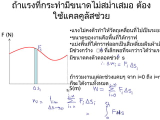 ถ้าแรงทีกระทำามีขนาดไม่สมำ่าเสมอ ต้อง
            ่
               ใช้แคลคูลสช่วย
                        ั
                   •แรงไม่คงตัวทำาให้วัตถุเคลือนที่ไปเป็นระยะ
                                              ่
F (N)              •ขนาดของงานคือพื้นที่ใต้กราฟ
                   •แบ่งพื้นที่ใต้กราฟออกเป็นสี่เหลียมผืนผ้าเล
                                                    ่
                   มีช่วงกว้าง s ที่เล็กพอที่จะกว่าวได้ว่าแรง
                   มีขนาดคงตัวตลอดช่วง s


                     ถ้ารวมงานแต่ละช่วงแคบๆ จาก i=0 ถึง i=n
                     ก็จะได้งานทั้งหมด
                  sf S(m)




                                        14
 