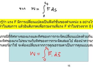 ารู้ว่า แรง F มีการเปลี่ยนแปลงเป็นฟังก์ชั่นของตำาแหน่ง s อย่างไร
ค่าในสมการ แล้วอินติเกรตเพือรวมงานทีแรง F ทำาในช่วงจาก 0 ถ
                             ่            ่

นกรณีททศทางของแรงและทิศของการกระจัดเปลี่ยนแปลงด้วยกัน
       ี่ ิ
ละทิศของแรงไม่ขนานกับทิศของการกระจัดเสมอไป ต้องนำาความร
กเตอร์มาใช้ จะต้องเปลี่ยนจากการคูณธรรมดาเป็นการคูณแบบสเก




                                              15
 