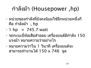 กำาลังม้า (Housepower ,hp)
• หน่วยของกำาลังที่ยังคงนิยมใช้อีกหน่วยหนึงก็่
  คือ กำาลังม้า , hp
• 1 hp = 745.7 watt
• รถกะบะยี่ห้อเสือสำาออย เครื่องยนต์มีกำาลัง 150
  แรงม้า หมายความว่าอย่างไร
• หมายความว่าใน 1 วินาที เครื่องยนต์จะ
  สามารถทำางานได้ 150 x 746 จูล


                                    17
 