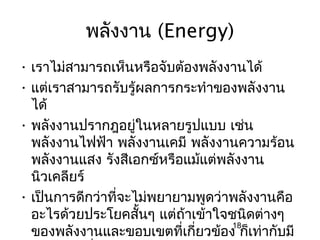 พลังงาน (Energy)
• เราไม่สามารถเห็นหรือจับต้องพลังงานได้
• แต่เราสามารถรับรู้ผลการกระทำาของพลังงาน
  ได้
• พลังงานปรากฎอยู่ในหลายรูปแบบ เช่น
  พลังงานไฟฟ้า พลังงานเคมี พลังงานความร้อน
  พลังงานแสง รังสีเอกซ์หรือแม้แต่พลังงาน
  นิวเคลียร์
• เป็นการดีกว่าที่จะไม่พยายามพูดว่าพลังงานคือ
  อะไรด้วยประโยคสันๆ แต่ถ้าเข้าใจชนิดต่างๆ
                     ้
  ของพลังงานและขอบเขตที่เกี่ยวข้อง ก็เท่ากับมี
                                   18
 