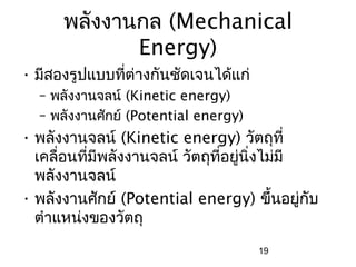 พลังงานกล (Mechanical
             Energy)
• มีสองรูปแบบที่ต่างกันชัดเจนได้แก่
  – พลังงานจลน์ (Kinetic energy)
  – พลังงานศักย์ (Potential energy)
• พลังงานจลน์ (Kinetic energy) วัตถุที่
  เคลื่อนที่มีพลังงานจลน์ วัตถุที่อยู่นิ่งไม่มี
  พลังงานจลน์
• พลังงานศักย์ (Potential energy) ขึ้นอยู่กับ
  ตำาแหน่งของวัตถุ
                                      19
 