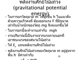 พลังงานศักย์โน้มถ่วง
     (gravitational potential
             energy)
• ในการยกวัตถุมวล m ให้สงขึ้น h ในแนวดิ่ง
                           ู
  ด้วยความเร็วคงที่ ต้องออกแรง F ที่มีขนาด
  เท่ากับนำ้าหนักของวัตถุ mg จึงจะยกขึ้นได้
• ในการยกนี้จะทำางานเท่ากับ mgh
• งานปริมาณนี้เป็นงานจากแรงภายนอกที่
  เอาชนะแรงของสนามโน้มถ่วง
• ให้ Ep แทนพลังงานศักย์โน้มถ่วง
• พลังงานศักย์โน้มถ่วงของวัตถุมวล m อยู่สูงจาก
  พื้น h มีค่าเท่ากับ             22
 