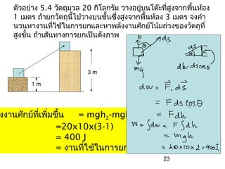 ตัวอย่าง 5.4 วัตถุมวล 20 กิโลกรัม วางอยู่บนโต๊ะที่สูงจากพืนห้อง
                                                             ้
   1 เมตร ถ้ายกวัตถุนไปวางบนชั้นซึ่งสูงจากพื้นห้อง 3 เมตร จงคำา
                       ี้
   นวนหางานที่ใช้ในการยกและหาพลังงานศักย์โน้มถ่วงของวัตถุที่
   สูงขั้น ถ้าเส้นทางการยกเป็นดังภาพ



                          3m

        1m




งงานศักย์ทเพิ่มขึ้น
          ี่         = mgh2-mgh1
                =20x10x(3-1)
                = 400 J
                = งานทีใช้ในการยก
                       ่
                                                   23
 