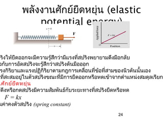 พลังงานศักย์ยืดหยุ่น (elastic
                potential energy)
                                   F




ปริงให้ยืดออกจะมีความรู้สึกว่ามีแรงที่สปริงพยายามดึงมือกลับ
 วกับการอัดสปริงจะรู้สึกว่าสปริงดันมือออก
 รงกิริยาและแรงปฏิกริยาตามกฎการเคลื่อนที่ข้อที่สามของนิวตันนั้นเอง
                     ิ
นที่สะสมอยู่ในตัวสปริงขณะที่มีการยืดออกหรือหดเข้าจากตำาแหน่งสมดุลเรียกว
นศัก ย์ย ืด หยุ่น
ช้ดึงหรือกดสปริงมีความสัมพันธ์กบระยะทางที่สปริงยืดหรือหด
                                 ั
   F = kx
นค่าคงตัวสปริง (spring constant)
                                                   24
 