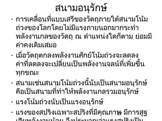 สนามอนุรักษ์
• การเคลื่อนที่แบบเสรีของวัตถุภายใต้สนามโน้ม
  ถ่วงของโลกโดยไม่มีแรงภายนอกมากระทำา
  พลังงานกลของวัตถุ ณ ตำาแหน่งใดก็ตาม ย่อมมี
  ค่าคงเดิมเสมอ
• เมื่อวัตถุตกลงพลังงานศักย์โน้มถ่วงจะลดลง
  ค่าที่ลดลงจะเปลี่ยนเป็นพลังงานจลน์ที่เพิ่มขึ้น
  ทุกขณะ
• สนามเช่นสนามโน้มถ่วงนี้นบเป็นสนามอนุรักษ์
                             ั
  คือเป็นสนามที่ทำาให้พลังงานกลรวมอนุรักษ์
• แรงโน้มถ่วงนับเป็นแรงอนุรักษ์
• แรงของสปริงเฉพาะสปริงที่มีคณภาพ มีการสูฐ
                                ุ    27
 