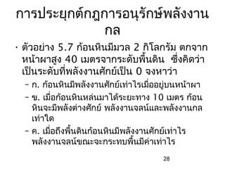 การประยุกต์กฎการอนุรักษ์พลังงาน
              กล
• ตัวอย่าง 5.7 ก้อนหินมีมวล 2 กิโลกรัม ตกจาก
  หน้าผาสูง 40 เมตรจากระดับพื้นดิน ซึ่งคิดว่า
  เป็นระดับที่พลังงานศักย์เป็น 0 จงหาว่า
  – ก. ก้อนหินมีพลังงานศักย์เท่าไรเมืออยูบนหน้าผา
                                     ่   ่
  – ข. เมื่อก้อนหินหล่นมาได้ระยะทาง 10 เมตร ก้อน
    หินจะมีพลังต่างศักย์ พลังงานจลน์และพลังงานกล
    เท่าใด
  – ค. เมือถึงพืนดินก้อนหินมีพลังงานศักย์เท่าไร
          ่     ้
    พลังงานจลน์ขณะจะกระทบพืนมีค่าเท่าไร
                                 ้
                                      28
 