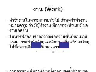 งาน (Work)
• คำาว่างานในความหมายทั่วไป ถ้าพูดว่าทำางาน
  หมายความว่า มีผู้ทำางาน มีการกระทำาและมีผล
  งานเกิดขึ้น
• ในทางฟิสกส์ เราถือว่าจะเกิดงานขึ้นก็ต่อเมื่อมี
            ิ
  แรงมากระทำากับวัตถุและมีการเคลื่อนที่ของวัตถุ
       F
  ไปทิศทางเดียวกับทิศของแรง
                          s




                                    3
 