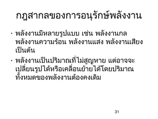 กฎสากลของการอนุรักษ์พลังงาน
• พลังงานมีหลายรูปแบบ เช่น พลังงานกล
  พลังงานความร้อน พลังงานแสง พลังงานเสียง
  เป็นต้น
• พลังงานเป็นปริมาณที่ไม่สญหาย แต่อาจจะ
                             ู
  เปลี่ยนรูปได้หรือเคลื่อนย้ายได้โดยปริมาณ
  ทั้งหมดของพลังงานต้องคงเดิม



                                 31
 