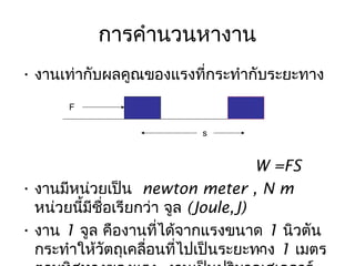 การคำานวนหางาน
• งานเท่ากับผลคูณของแรงที่กระทำากับระยะทาง
       F

                           s


                                      W =FS
• งานมีหน่วยเป็น newton meter , N m
  หน่วยนีมีชื่อเรียกว่า จูล (Joule,J)
         ้
• งาน 1 จูล คืองานที่ได้จากแรงขนาด 1 นิวตัน
  กระทำาให้วัตถุเคลื่อนที่ไปเป็นระยะทาง 1 เมตร
                                      4
 