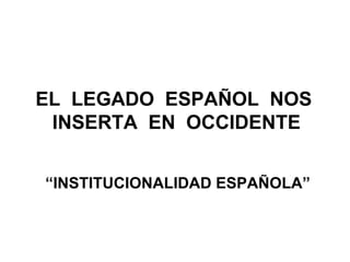 EL  LEGADO  ESPAÑOL  NOS  INSERTA  EN  OCCIDENTE “ INSTITUCIONALIDAD ESPAÑOLA” 