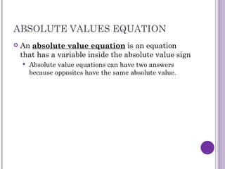 ABSOLUTE VALUES EQUATION An absolute value equation is an equation that has a variable inside the absolute value sign Absolute value equations can have two answers because opposites have the same absolute value.