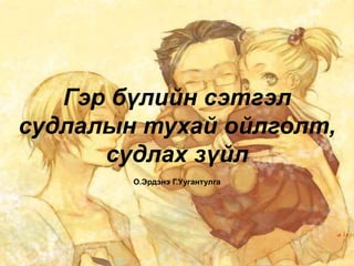 Гэр бүлийн сэтгэл
судлалын тухай ойлголт,
судлах зүйл
О.Эрдэнэ Г.Уугантулга
 