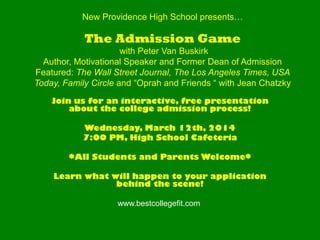 New Providence High School presents…

The Admission Game
with Peter Van Buskirk
Author, Motivational Speaker and Former Dean of Admission
Featured: The Wall Street Journal, The Los Angeles Times, USA
Today, Family Circle and “Oprah and Friends “ with Jean Chatzky
Join us for an interactive, free presentation
about the college admission process!
Wednesday, March 12th, 2014
7:00 PM, High School Cafeteria
*All Students and Parents Welcome*
Learn what will happen to your application
behind the scene!
www.bestcollegefit.com

 