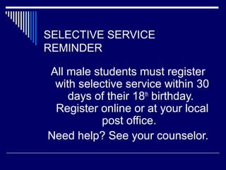 SELECTIVE SERVICE
REMINDER

All male students must register
with selective service within 30
days of their 18th birthday.
Register online or at your local
post office.
Need help? See your counselor.

 