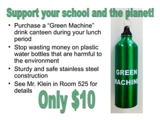 • Purchase a “Green Machine”
drink canteen during your lunch
period
• Stop wasting money on plastic
water bottles that are harmful to
the environment
• Sturdy and safe stainless steel
construction
• See Mr. Klein in Room 525 for
details

 