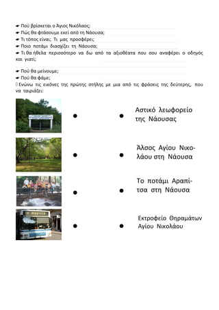  Πού βρίσκεται ο Άγιος Νικόλαος;
 Πώς θα φτάσουμε εκεί από τη Νάουσα;
 Τι τόπος είναι; Τι μας προσφέρει;
 Ποιο ποτάμι διασχίζει τη Νάουσα;
 Τι θα ήθελα περισσότερο να δω από τα αξιοθέατα που σου αναφέρει ο οδηγός
και γιατί;
 Πού θα μείνουμε;
 Πού θα φάμε;
 Ενώνω τις εικόνες της πρώτης στήλης με μια από τις φράσεις της δεύτερης, που
να ταιριάζει:








Αστικό λεωφορείο
της Νάουσας
Άλσος Αγίου Νικο-
λάου στη Νάουσα
Το ποτάμι Αραπί-
τσα στη Νάουσα
Εκτροφείο Θηραμάτων
Αγίου Νικολάου
 