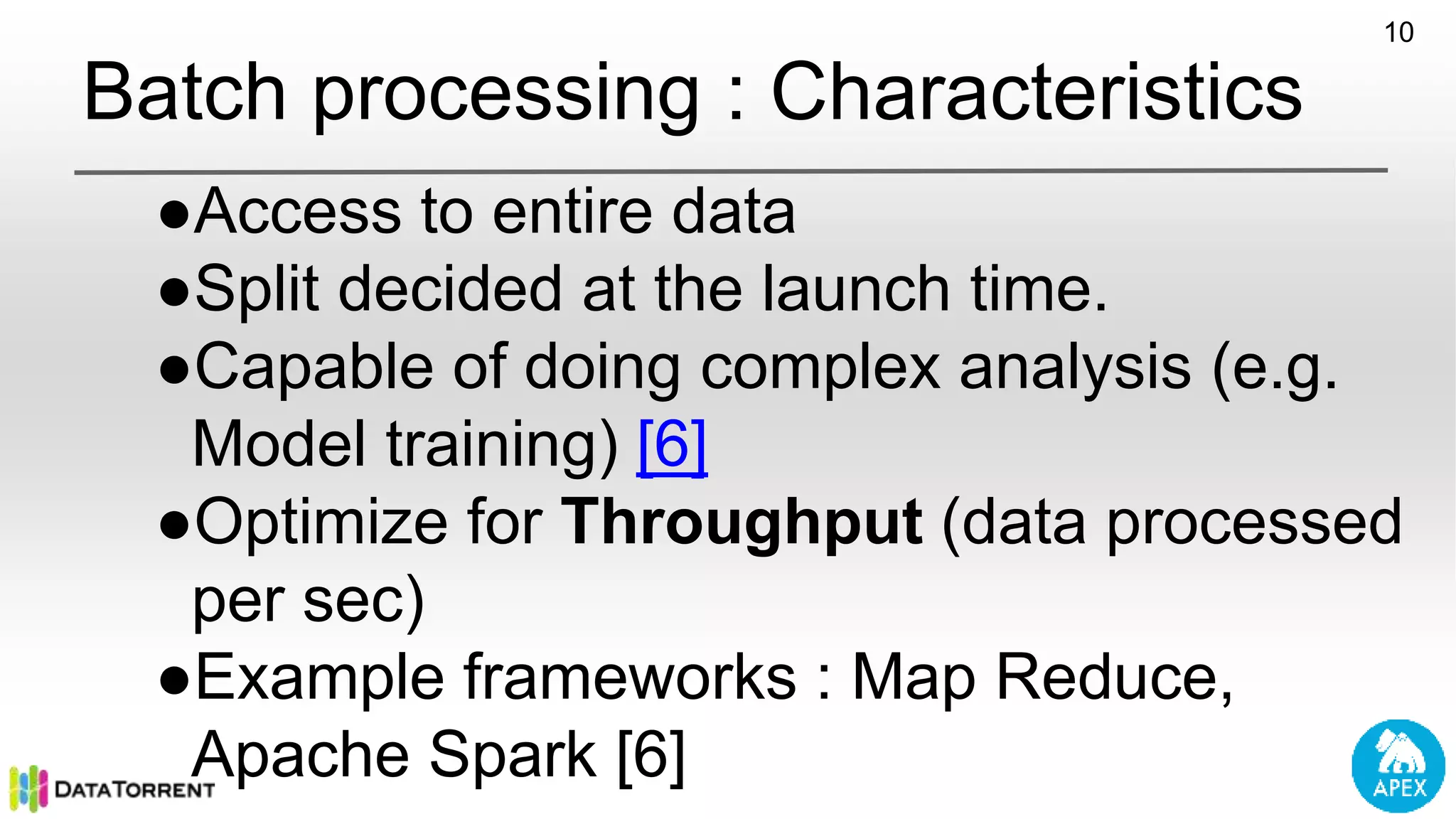 Batch processing : Characteristics 10 ●Access to entire data ●Split decided at the launch time. ●Capable of doing complex analysis (e.g. Model training) [6] ●Optimize for Throughput (data processed per sec) ●Example frameworks : Map Reduce, Apache Spark [6] 