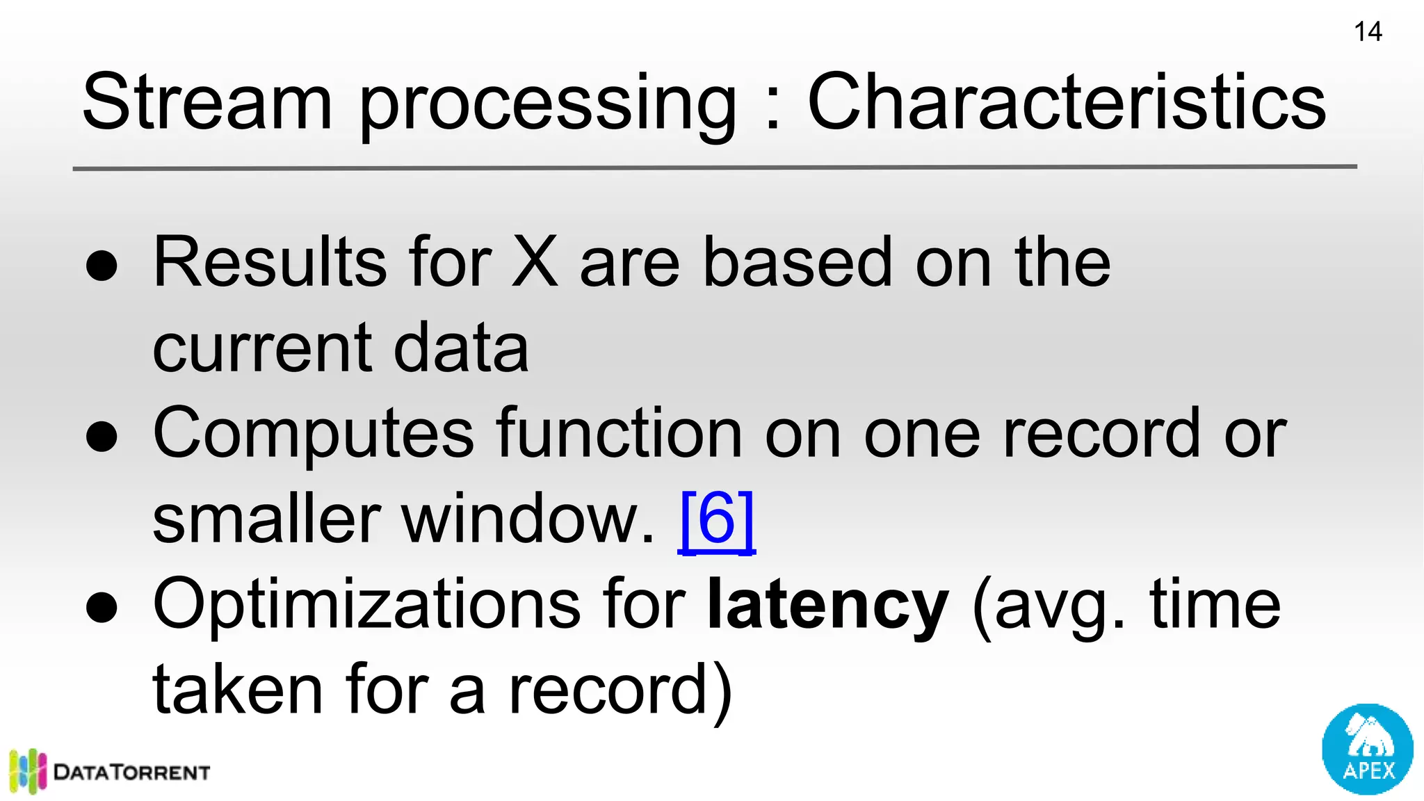 Stream processing : Characteristics ● Results for X are based on the current data ● Computes function on one record or smaller window. [6] ● Optimizations for latency (avg. time taken for a record) 14 