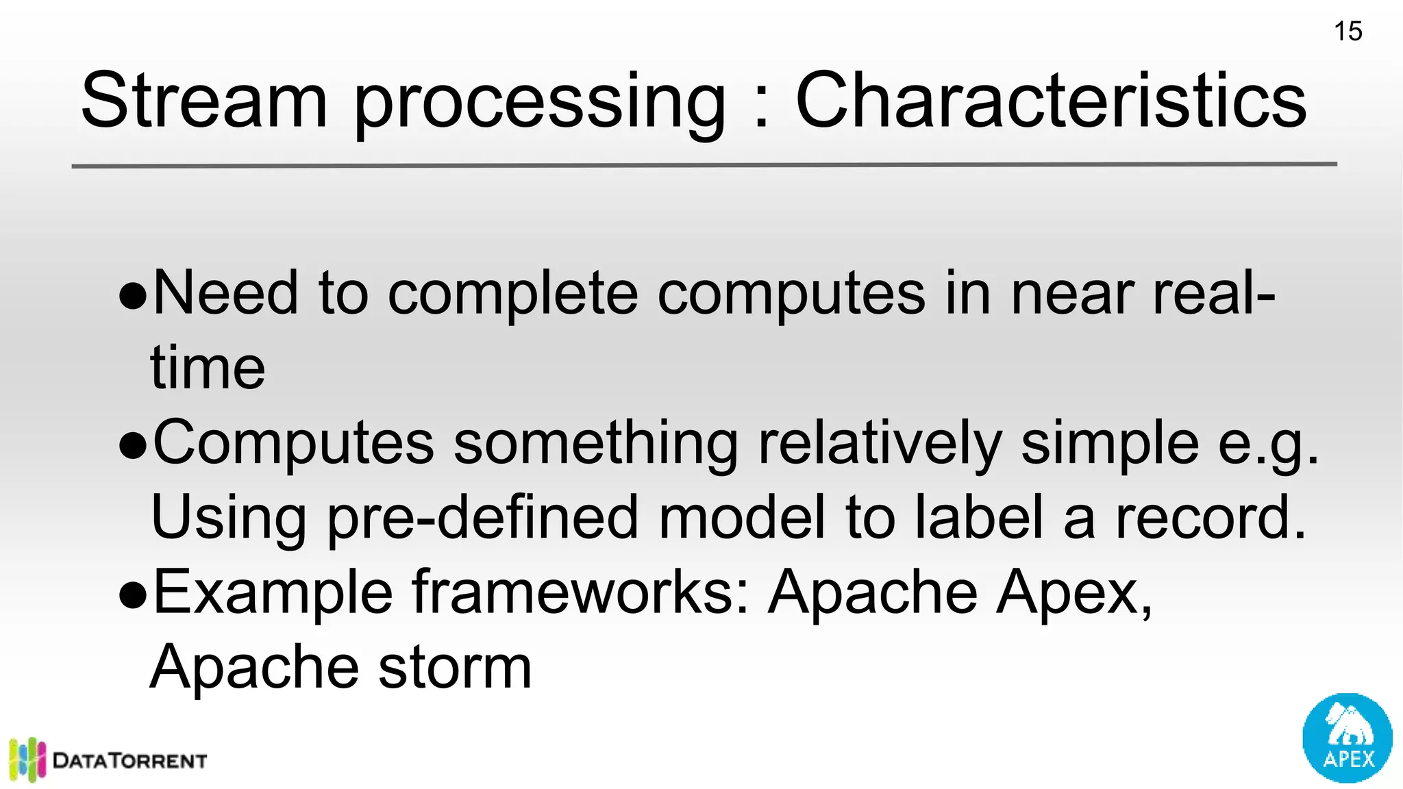Stream processing : Characteristics ●Need to complete computes in near real- time ●Computes something relatively simple e.g. Using pre-defined model to label a record. ●Example frameworks: Apache Apex, Apache storm 15 