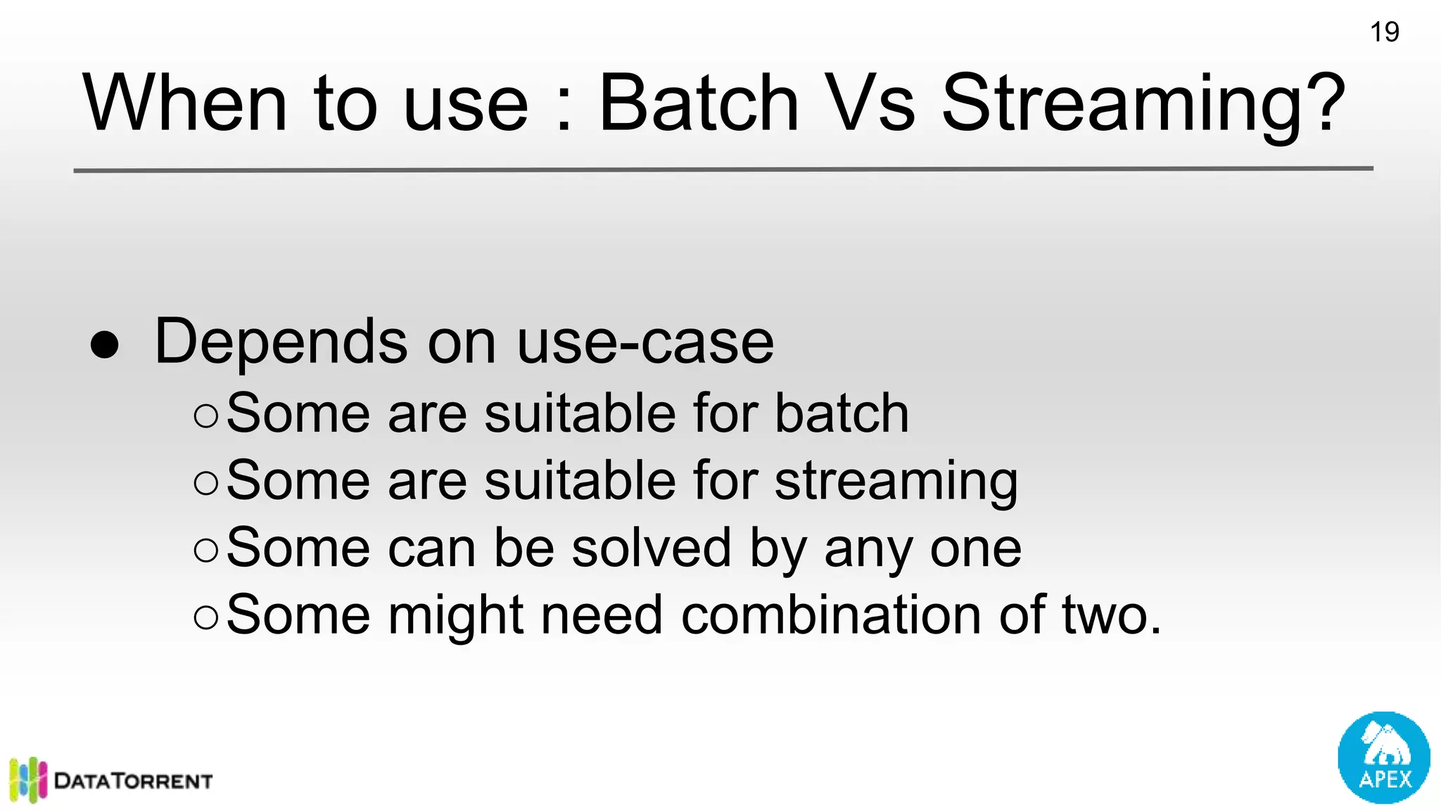 ● Depends on use-case ○Some are suitable for batch ○Some are suitable for streaming ○Some can be solved by any one ○Some might need combination of two. 19 When to use : Batch Vs Streaming? 