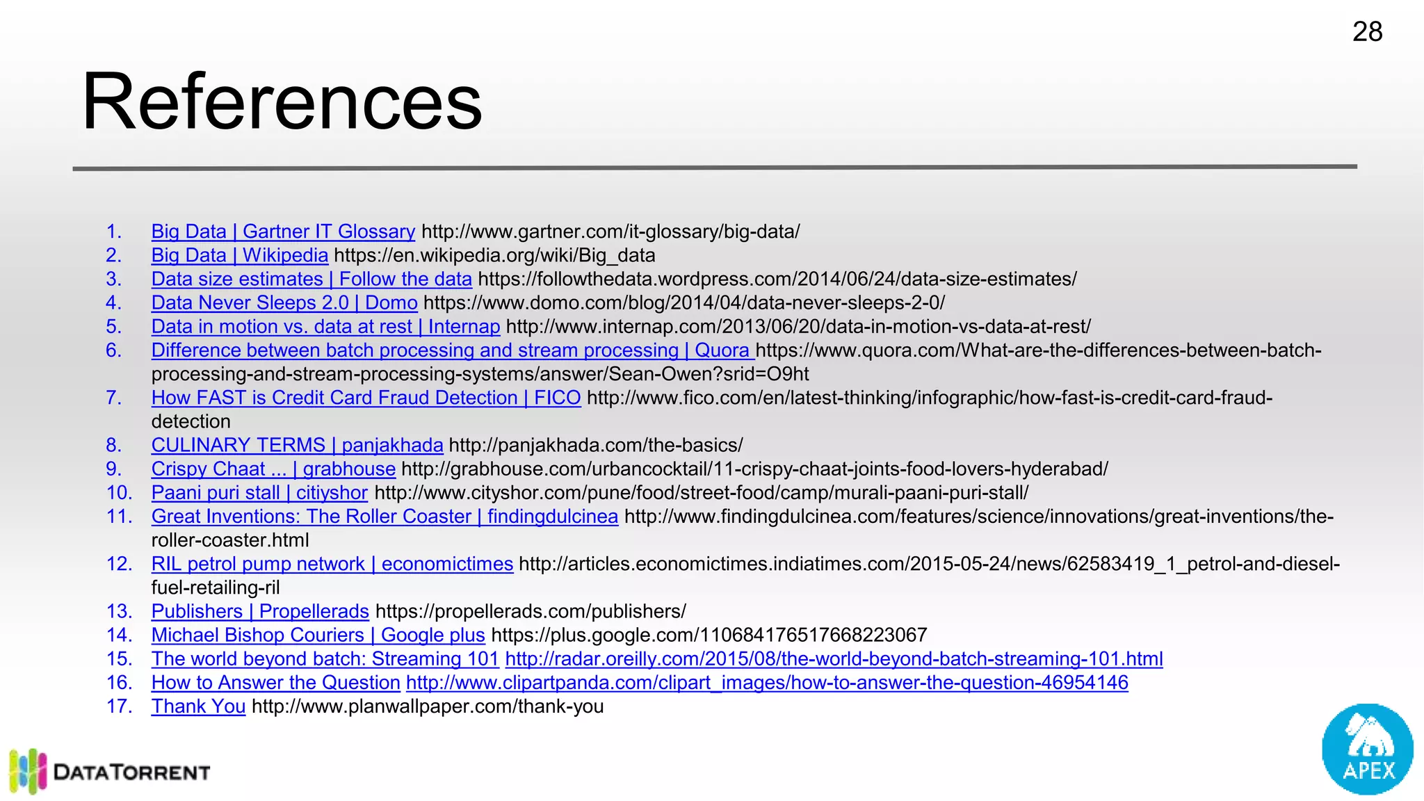 References 1. Big Data | Gartner IT Glossary http://www.gartner.com/it-glossary/big-data/ 2. Big Data | Wikipedia https://en.wikipedia.org/wiki/Big_data 3. Data size estimates | Follow the data https://followthedata.wordpress.com/2014/06/24/data-size-estimates/ 4. Data Never Sleeps 2.0 | Domo https://www.domo.com/blog/2014/04/data-never-sleeps-2-0/ 5. Data in motion vs. data at rest | Internap http://www.internap.com/2013/06/20/data-in-motion-vs-data-at-rest/ 6. Difference between batch processing and stream processing | Quora https://www.quora.com/What-are-the-differences-between-batch- processing-and-stream-processing-systems/answer/Sean-Owen?srid=O9ht 7. How FAST is Credit Card Fraud Detection | FICO http://www.fico.com/en/latest-thinking/infographic/how-fast-is-credit-card-fraud- detection 8. CULINARY TERMS | panjakhada http://panjakhada.com/the-basics/ 9. Crispy Chaat ... | grabhouse http://grabhouse.com/urbancocktail/11-crispy-chaat-joints-food-lovers-hyderabad/ 10. Paani puri stall | citiyshor http://www.cityshor.com/pune/food/street-food/camp/murali-paani-puri-stall/ 11. Great Inventions: The Roller Coaster | findingdulcinea http://www.findingdulcinea.com/features/science/innovations/great-inventions/the- roller-coaster.html 12. RIL petrol pump network | economictimes http://articles.economictimes.indiatimes.com/2015-05-24/news/62583419_1_petrol-and-diesel- fuel-retailing-ril 13. Publishers | Propellerads https://propellerads.com/publishers/ 14. Michael Bishop Couriers | Google plus https://plus.google.com/110684176517668223067 15. The world beyond batch: Streaming 101 http://radar.oreilly.com/2015/08/the-world-beyond-batch-streaming-101.html 16. How to Answer the Question http://www.clipartpanda.com/clipart_images/how-to-answer-the-question-46954146 17. Thank You http://www.planwallpaper.com/thank-you 28 
