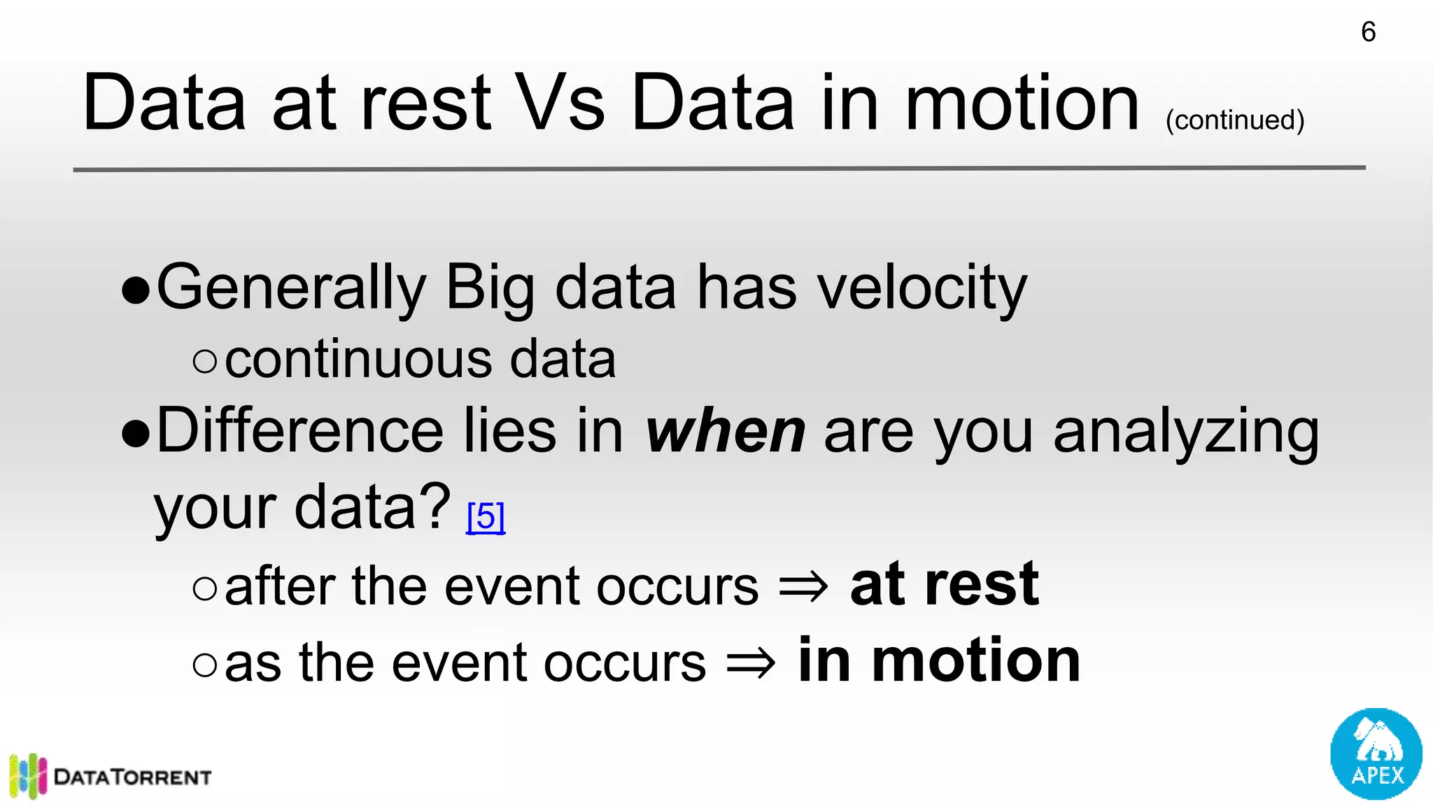 Data at rest Vs Data in motion (continued) ●Generally Big data has velocity ○continuous data ●Difference lies in when are you analyzing your data? [5] ○after the event occurs ⇒ at rest ○as the event occurs ⇒ in motion 6 