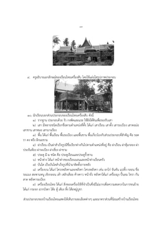 ๔๗
๙. ครูอธิบายเอกลักษณ์ของเรือนไทยเครื่องสับ โดยใช้แผ่นใสรูปภาพประกอบ
๑๐. นักเรียนบอกส่วนประกอบของเรือนไทยเครื่องสับ ดังนี้
๑) รากฐาน ประกอบด้วย งัว กงพัดและแระ ใช้ฝังใต้ดินเพื่อรองรับเสา
๒) เสา มีหลายชนิดเรียกชื่อตามตาแหน่งที่ตั้ง ได้แก่ เสาเรือน เสาตั้ง เสาระเบียง เสาตอม่อ
เสาชาน เสาหมอ เสานางเรียง
๓) พื้น ได้แก่ พื้นเรือน พื้นระเบียง และพื้นชาน พื้นเกี่ยวโยงกับส่วนประกอบที่สาคัญ คือ รอด
รา ตง พรึง ฝักมะขาม
๔) ฝาเรือน เป็นฝาสาเร็จรูปมีชื่อเรียกต่างกันไปตามตาแหน่งที่อยู่ คือ ฝาเรือน ฝาหุ้มกลอง ฝา
ประจันห้อง ฝาระเบียง ฝาเชี่ยง ฝาชาม
๕) ประตู มี ๒ ชนิด คือ ประตูเรือนและประตูรั้วชาน
๖) หน้าต่าง ได้แก่ หน้าต่างของเรือนนอนและหน้าต่างเรือนครัว
๗) บันได เป็นบันไดสาเร็จรูปที่นามาติดตั้งภายหลัง
๘) เครื่องบน ได้แก่ โครงหลังคาและหลังคา โครงหลังคา เช่น อกไก่ จันทัน แปตั้ง กลอน ขื่อ
ระแนง สะพานหนู เชิงกลอน เต้า สลักเดือย ค้างคาว หน้าจั่ว หลังคาได้แก่ เครื่องมุง ปั้นลม ไขรา กัน
สาด หลังคาระเบียง
๙) เครื่องเรือนไทย ได้แก่ สิ่งของเครื่องใช้ที่จาเป็นซึ่งมีไม่มากเพื่อความสะดวกในการขนย้าย
ได้แก่ กระจก ฉากบังตา โต๊ะ ตู้ เตียง หิ้ง โต๊ะหมู่บูชา
ส่วนประกอบของบ้านเรือนไทยแสดงให้เห็นรายละเอียดต่างๆ และมาตราส่วนที่นิยมสร้างบ้านเรือนไทย
 