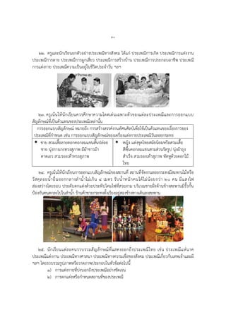 ๕๐
๒๒. ครูและนักเรียนยกตัวอย่างประเพณีทางสังคม ได้แก่ ประเพณีการเกิด ประเพณีการแต่งงาน
ประเพณีการตาย ประเพณีการผูกเสี่ยว ประเพณีการสร้างบ้าน ประเพณีการประกอบอาชีพ ประเพณี
การแต่งกาย ประเพณีความเป็นอยู่ในชีวิตประจาวัน ฯลฯ
๒๓. ครูเน้นให้นักเรียนควรศึกษาความโดดเด่นเฉพาะตัวของแต่ละประเพณีและการออกแบบ
สัญลักษณ์ที่เป็นตัวแทนของประเพณีเหล่านั้น
การออกแบบสัญลักษณ์ หมายถึง การสร้างสรรค์งานทัศนศิลป์เพื่อใช้เป็นตัวแทนของเรื่องราวของ
ประเพณีที่กาหนด เช่น การออกแบบสัญลักษณ์ของเครื่องแต่งกายประเพณีวันลอยกระทง
 ชาย สวมเสื้อลายดอกคอกลมแขนสั้นปล่อย
ชาย นุ่งกางเกงทรงสุภาพ มีผ้าขาวม้า
คาดเอว สวมรองเท้าทรงสุภาพ
 หญิง แต่งชุดไทยสมัยนิยมหรือสวมเสื้อ
สีพื้นคอกลมแขนสามส่วนรัดรูป นุ่งผ้าถุง
สาเร็จ สวมรองเท้าสุภาพ ทัดหูด้วยดอกไม้
ไทย
๒๔. ครูเน้นให้นักเรียนการออกแบบสัญลักษณ์ของสถานที่ สถานที่จัดงานลอยกระทงมีสะพานไม้หรือ
วัสดุลอยน้ายื่นออกกลางลาน้าไม่เกิน ๔ เมตร รับน้าหนักคนได้ไม่น้อยกว่า ๒๐ คน มีแสงไฟ
ส่องสว่างโดยรอบ ประดับตกแต่งด้วยประทีปโคมไฟที่สวยงาม บริเวณชายฝั่งด้านข้างสะพานมีรั้วกั้น
ป้องกันคนตกลงไปในลาน้า ร้านค้าขายกระทงตั้งเรียงอยู่สองข้างทางเดินลงสะพาน
๒๕. นักเรียนแต่ละคนรวบรวมสัญลักษณ์ที่แสดงออกถึงประเพณีไทย เช่น ประเพณีแห่นาค
ประเพณีแต่งงาน ประเพณีทางศาสนา ประเพณีทางความเชื่อของสังคม ประเพณีเกี่ยวกับเทพเจ้าและผี
ฯลฯ โดยรวบรวมรูปภาพหรือวาดภาพประกอบในหัวข้อต่อไปนี้
๑) การแต่งกายที่บ่งบอกถึงประเพณีอย่างชัดเจน
๒) การตกแต่งหรือกาหนดสถานที่ของประเพณี
 