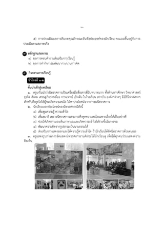 ๖๐
๕) การประเมินผลการสังเกตคุณลักษณะอันพึงประสงค์ของนักเรียน คะแนนขึ้นอยู่กับการ
ประเมินตามสภาพจริง
๗ หลักฐาน/ผลงาน
๑) ผลการตอบคาถามส่งเสริมการเรียนรู้
๒) ผลการทากิจกรรมพัฒนากระบวนการคิด
๘ กิจกรรมการเรียนรู้
ชั่วโมงที่ ๑-๒
ขั้นนาเข้าสู่บทเรียน
๑. ครูเกริ่นนาว่านิทรรศการเป็นเครื่องมือสื่อสารที่มีบทบาทมาก ทั้งด้านการศึกษา วิทยาศาสตร์
ธุรกิจ สังคม เศรษฐกิจการเมือง การแพทย์ เป็นต้น ในโรงเรียน สถาบัน องค์กรต่างๆ จึงใช้นิทรรศการ
สาหรับดึงดูดใจให้ผู้ชมเกิดความสนใจ ใฝ่หาประโยชน์จากการชมนิทรรศการ
๒. นักเรียนบอกประโยชน์ของนิทรรศการมีดังนี้
๑) เพิ่มพูนความรู้ ความเข้าใจ
๒) เพิ่มสมาธิ เพราะนิทรรศการสามารถดึงดูดความสนใจเฉพาะเรื่องได้เป็นอย่างดี
๓) ช่วยให้เกิดการมองเห็นภาพรวมและเกิดความเข้าใจได้ง่ายขึ้นในการชม
๔) พัฒนาความคิดจากรูปธรรมเป็นนามธรรมได้
๕) ส่งเสริมการแสดงออกและให้ความรู้ความเข้าใจ ถ้านักเรียนได้จัดนิทรรศการด้วยตนเอง
๓. ครูแสดงรูปภาพการจัดแสดงนิทรรศการงานศิลปะให้นักเรียนดู เพื่อให้ทุกคนร่วมแสดงความ
คิดเห็น
 