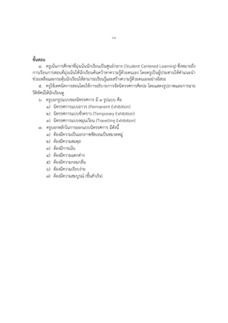 ๖๑
ขั้นสอน
๔. ครูเน้นการศึกษาที่มุ่งเน้นนักเรียนเป็นศูนย์กลาง (Student Centered Learning) ซึ่งหมายถึง
การเรียนการสอนที่มุ่งเน้นให้นักเรียนค้นคว้าหาความรู้ด้วยตนเอง โดยครูเป็นผู้ประสานให้คาแนะนา
ช่วยเหลือและกระตุ้นนักเรียนให้สามารถเรียนรู้และสร้างความรู้ด้วยตนเองอย่างอิสระ
๕. ครูใช้เทคนิคการสอนโดยใช้การอธิบายการจัดนิทรรศการศิลปะ โดยแสดงรูปภาพและการฉาย
วีดิทัศน์ให้นักเรียนดู
๖. ครูบอกรูปแบบของนิทรรศการ มี ๓ รูปแบบ คือ
๑) นิทรรศการแบบถาวร (Permanent Exhibition)
๒) นิทรรศการแบบชั่วคราว (Temporary Exhibition)
๓) นิทรรศการแบบหมุนเวียน (Travelling Exhibition)
๗. ครูบอกหลักในการออกแบบนิทรรศการ มีดังนี้
๑) ต้องมีความเป็นเอกภาพชัดเจนเป็นหมวดหมู่
๒) ต้องมีความสมดุล
๓) ต้องมีการเน้น
๔) ต้องมีความแตกต่าง
๕) ต้องมีความกลมกลืน
๖) ต้องมีความเรียบง่าย
๗) ต้องมีความสมบูรณ์ (ขั้นสาเร็จ)
 