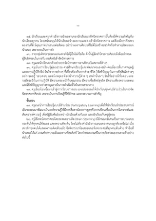 ๖๓
๑๕. นักเรียนและครูกล่าวถึงการนาผลงานของนักเรียนมาจัดนิทรรศการนั้นต้องให้ความสาคัญกับ
นักเรียนทุกคน โดยสนับสนุนให้นักเรียนสร้างผลงานและส่งเข้าจัดนิทรรศการ แต่ต้องมีการคัดสรร
ผลงานที่ดี มีคุณภาพนาเสนอต่อสังคม อย่านาผลงานศิลปะที่ไม่ดีไม่สร้างสรรค์หรือทาลายสังคมออก
นาเสนอ เพราะจะเป็นการทา
๑๖. ลายกลุ่มศิลปะของตนเองและทาให้ผู้อื่นไม่เชื่อถือ ดังนั้นผู้จัดทาโครงงานศิลปะจึงต้องกาหนด
ผู้รับผิดชอบในการรับงานศิลป์เข้าจัดนิทรรศการ
๑๗. ครูและนักเรียนยกตัวอย่างการจัดนิทรรศการงานศิลปะในสถานที่ต่างๆ
๑๘. ครูเน้นการเรียนรู้คู่คุณธรรม ควรศึกษาเรียนรู้และพัฒนาตนเองอย่างต่อเนื่อง (ทั้งภาคทฤษฎี
และการปฏิบัติจริง) ในวิชาการต่างๆ ที่เกี่ยวข้องกับการดารงชีวิต ใช้สติปัญญาในการตัดสินใจต่างๆ
อย่างรอบรู้ รอบคอบ และมีเหตุผลที่จะนาความรู้ต่าง ๆ เหล่านั้นมาปรับใช้อย่างมีขั้นตอนและ
ระมัดระวังในการปฏิบัติ มีความตระหนักในคุณธรรม มีความซื่อสัตย์สุจริต มีความเพียรความอดทน
และใช้สติปัญญาอย่างชาญฉลาดในการดาเนินชีวิตในทางสายกลาง
๑๙. ครูเชื่อมโยงเนื้อหาเข้าสู่การเรียนการสอน และเสนอแนะให้นักเรียนทุกคนมีส่วนร่วมในการจัด
นิทรรศการศิลปะ เพราะเป็นการเรียนรู้ที่ใช้ทักษะ และกระบวนการสาคัญ
ขั้นสอน
๑๙. ครูแนะนาการเรียนรู้แบบมีส่วนร่วม (Participatory Learning)เพื่อให้นักเรียนนาประสบการณ์
เดิมของตนมาพัฒนาเป็นองค์ความรู้ให้มีการสื่อสารโดยการพูดหรือการเขียนเพื่อเป็นการวิเคราะห์และ
สังเคราะห์ความรู้ เพื่อปฏิสัมพันธ์ระหว่างนักเรียนด้วยกันเอง และนักเรียนกับครูผู้สอน
๒๐. ครูใช้เทคนิคการสอนโดยระดมความคิด (Brain Storming) มีลักษณะพิเศษเป็นการอบรมแบบ
กระตุ้นให้ทุกคนใช้สมอง แสดงความคิดเห็น โดยไม่ต้องคานึงถึงการเสนอของตนจะถูกต้องหรือไม่ เมื่อ
สมาชิกทุกคนได้แสดงความคิดเห็นแล้ว จึงพิจารณาข้อเสนอแนะที่เหมาะสมที่ทุกคนเห็นด้วย หัวข้อที่
นาเสนอได้แก่ เกณฑ์การประเมินผลงานทัศนศิลป์ โดยกาหนดเกณฑ์ในการคัดสรรผลงานตามตัวอย่าง
ต่อไปนี้
 