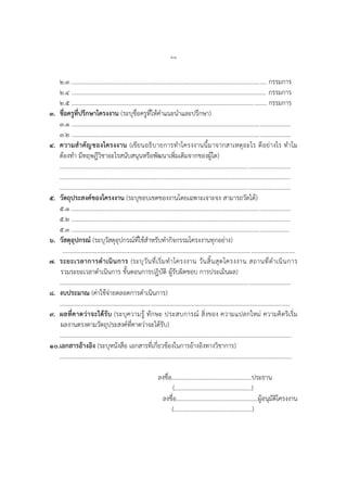 ๖๘
๒.๓ ................................................................................................................................. กรรมการ
๒.๔ ................................................................................................................................. กรรมการ
๒.๕ ................................................................................................................................. กรรมการ
๓. ชื่อครูที่ปรึกษาโครงงาน (ระบุชื่อครูที่ให้คาแนะนาและปรึกษา)
๓.๑ .................................................................................................................................................
๓.๒ .................................................................................................................................................
๔. ความสาคัญของโครงงาน (เขียนอธิบายการทาโครงงานนี้มาจากสาเหตุอะไร ดีอย่างไร ทาไม
ต้องทา มีทฤษฎีวิชาอะไรสนับสนุนหรือพัฒนาเพิ่มเติมจากของผู้ใด)
.........................................................................................................................................................
.........................................................................................................................................................
.........................................................................................................................................................
๕. วัตถุประสงค์ของโครงงาน (ระบุขอบเขตของงานโดยเฉพาะเจาะจง สามารถวัดได้)
๕.๑ .................................................................................................................................................
๕.๒ .................................................................................................................................................
๕.๓ ................................................................................................................................................
๖. วัสดุอุปกรณ์ (ระบุวัสดุอุปกรณ์ที่ใช้สาหรับทากิจกรรมโครงงานทุกอย่าง)
..........................................................................................................................................................
๗. ระยะเวลาการดาเนินการ (ระบุวันที่เริ่มทาโครงงาน วันสิ้นสุดโครงงาน สถานที่ดาเนินการ
รวมระยะเวลาดาเนินการ ขั้นตอนการปฏิบัติ ผู้รับผิดชอบ การประเมินผล)
.........................................................................................................................................................
๘. งบประมาณ (ค่าใช้จ่ายตลอดการดาเนินการ)
.........................................................................................................................................................
๙. ผลที่คาดว่าจะได้รับ (ระบุความรู้ ทักษะ ประสบการณ์ สิ่งของ ความแปลกใหม่ ความคิดริเริ่ม
ผลงานตรงตามวัตถุประสงค์ที่คาดว่าจะได้รับ)
..........................................................................................................................................................
๑๐.เอกสารอ้างอิง (ระบุหนังสือ เอกสารที่เกี่ยวข้องในการอ้างอิงทางวิชาการ)
..........................................................................................................................................................
ลงชื่อ.....................................................ประธาน
(...................................................)
ลงชื่อ......................................................ผู้อนุมัติโครงงาน
(....................................................)
 