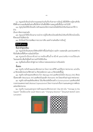 ๗๗
๑๐. ครูและนักเรียนนาอภิปรายและสรุปร่วมกันเกี่ยวกับสาระการเรียนรู้ เพื่อให้ได้ความรู้ตามหัวข้อ
ที่ได้ศึกษามาและเพิ่มเติมในส่วนที่ไม่ได้กล่าวถึงเพื่อให้มีความสมบูรณ์ยิ่งขึ้นในการนาไปใช้
๑๑. ครูสรุปโดยให้นักเรียนอธิบายลักษณะของจิตรกรรมฝาผนังสมัยรัตนโกสินทร์และบอกวิธีการ
อ่าน
เรื่องจากจิตรกรรมฝาผนัง
๑๒. ครูแนะนาให้นักเรียนสามารถนาความรู้เรื่องศิลปะไทยสมัยรัตนโกสินทร์ไปใช้ประโยชน์ใน
ชีวิตประจาวันได้อย่างไร
๑๓. นักเรียนทากิจกรรมพัฒนากระบวนการคิด และคาถามส่งเสริมการเรียนรู้
ชั่วโมงที่ ๔-๕-๖
ขั้นนาเข้าสู่บทเรียน
๑๔. ครูและนักเรียนสนทนาถึงศิลปะที่สร้างขึ้นในทวีปยุโรป อเมริกา ออสเตรเลีย และประเทศต่างๆ
ซึ่งเป็นศิลปะที่ได้รับความนิยมไปทั่วโลก
๑๕. ครูและนักเรียนยกตัวอย่างภาพเขียนสีในถ้าลาส์โกซ์ และประติมากรรมวีนัสแห่ง
วิลเลนดอร์ฟ เพื่อเป็นสื่อสร้างความเข้าใจให้นักเรียน
๑๖. ครูเชื่อมโยงเนื้อหาเข้าสู่สาระการเรียนการสอนของหน่วยการเรียนต่อไป
ขั้นสอน
๑๗. ครูอธิบายถึงลักษณะของศิลปะสากล โดยการฉายดีวีดี และใช้รูปภาพประกอบ แบ่งเป็น
๑) ศิลปะสมัยก่อนประวัติศาสตร์ ๒) ศิลปะสมัยกลาง และ ๓) ศิลปะสมัยฟื้นฟู
๑๘. ครูอธิบายลักษณะของศิลปะบาโรก (Baroque Art) และศิลปะโรโคโค (Rococo Art), ศิลปะ
นีโอคลาสสิก (Neoclassic Art) และศิลปะโรแมนติก (Romantic Art) โดยยกตัวอย่างรูปภาพประกอบ
๑๙. ครูอธิบายลักษณลัทธิของศิลปะ ได้แก่ศิลปะลัทธิโครงสร้าง (Constructivism) และศิลปะลัทธิ
นามธรรมแสดงอารมณ์ (Abstract Expressionism) โดยการบอกเล่าเรื่องราวและแสดงรูปภาพศิลปะ
แต่ละชนิดประกอบ
๒๐. ครูอธิบายและแสดงรูปภาพลักษณะของศิลปะลวงตา (Op Art) เช่น “Homage to the
Square” โดยอัลเบอร์ส (Josef Albers) และ “Changing Direction” โดยแลนคาสเทอร์ (John
Lancaster)
 