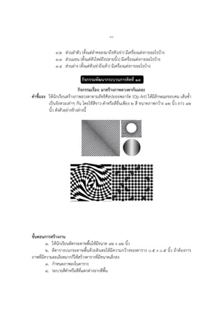 ๘๐
๓.๒ ส่วนลาตัว (ตั้งแต่ลาคอลงมาถึงหัวเข่า) มีเครื่องแต่งกายอะไรบ้าง
๓.๓ ส่วนแขน (ตั้งแต่หัวไหล่ถึงปลายนิ้ว) มีเครื่องแต่งกายอะไรบ้าง
๓.๔ ส่วนล่าง (ตั้งแต่หัวเข่าถึงเท้า) มีเครื่องแต่งกายอะไรบ้าง
กิจกรรมพัฒนากระบวนการคิดที่ ๑๓
กิจกรรมเรื่อง: มาสร้างภาพลวงตากันเถอะ
คาชี้แจง ให้นักเรียนสร้างภาพลวงตาตามลัทธิศิลปะออพอาร์ต (Op Art) ให้มีลักษณะขอบคม เส้นซ้า
เป็นจังหวะเท่าๆ กัน โดยใช้สีขาว-ดาหรือสีอื่นเพียง ๒ สี ขนาดภาพกว้าง ๑๒ นิ้ว ยาว ๑๒
นิ้ว ดังตัวอย่างข้างล่างนี้
ขั้นตอนการสร้างงาน
๑. ให้นักเรียนตัดกระดาษพื้นให้มีขนาด ๑๒ x ๑๒ นิ้ว
๒. ตีตารางบนกระดาษพื้นด้วยดินสอให้มีความกว้างของตาราง ๐.๕ x ๐.๕ นิ้ว ถ้าต้องการ
ภาพที่มีความละเอียดมากก็ให้สร้างตารางที่มีขนาดเล็กลง
๓. กาหนดภาพลงในตาราง
๔. ระบายสีดาหรือสีที่แตกต่างจากสีพื้น
 