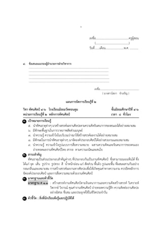 ๖
ลงชื่อ...............................................ครูผู้สอน
(...............................................)
วันที่.......เดือน..........................พ.ศ. ............
๔. ข้อเสนอแนะรองผู้อานวยการฝ่ายวิชาการ
………………………………………………………………………………………………………….……….
…………………………………………………………………………………………………….…………….
………………………………………………………………………………………………………….……….
………………………………………………………………………………………………………..………….
……………………………………………………………………………………………………..…………….
ลงชื่อ...............................................................
( นำงสำวโสภำ ขำเจริญ )
แผนการจัดการเรียนรู้ที่ ๒
วิชา ทัศนศิลป์ ๔-๖ โรงเรียนมัธยมวัดดอนตูม ชั้นมัธยมศึกษาปีที่ ๔-๖
หน่วยการเรียนรู้ที่ ๒ หลักการทัศนศิลป์ เวลา ๘ ชั่วโมง
๑. เป้าหมายการเรียนรู้
๕. นำทัศนธำตุต่ำงๆ มำสร้ำงสรรค์ผลงำนศิลปะตำมควำมคิดจินตนำกำรของตนเองได้อย่ำงเหมำะสม
๖. มีทักษะพื้นฐำนในกำรวำดภำพสัดส่วนมนุษย์
๗. นำควำมรู้ ควำมเข้ำใจในบริเวณว่ำงมำใช้สร้ำงสรรค์ผลงำนได้อย่ำงเหมำะสม
๘. มีทักษะในกำรนำทัศนธำตุต่ำงๆ มำจัดองค์ประกอบศิลป์ได้อย่ำงสวยงำมและเหมำะสม
๙. นำควำมรู้ ควำมเข้ำใจรูปแบบกำรสื่อควำมหมำย ผสำนควำมคิดและจินตนำกำรของตนเอง
ถ่ำยทอดผลงำนทัศนศิลป์ไทย สำกล ตำมควำมถนัดและสนใจ
๒. สาระสาคัญ
ทัศนธำตุเป็นส่วนประกอบสำคัญต่ำงๆ ที่ประกอบกันเป็นงำนทัศนศิลป์ ซึ่งสำมำรถมองเห็นได้ ซึ่ง
ได้แก่ จุด เส้น รูปร่ำง รูปทรง สี น้ำหนักอ่อน-แก่ สัดส่วน พื้นผิว รูปและพื้น ที่ผสมผสำนกันอย่ำง
กลมกลืนและเหมำะสม กำรสร้ำงสรรค์ผลงำนทำงศิลปะเพื่อให้เกิดคุณค่ำทำงควำมงำม ควรยึดหลักกำร
จัดองค์ประกอบศิลป์ และกำรสื่อควำมหมำยด้วยงำนทัศนศิลป์
๓. มาตรฐานและตัวชี้วัด
มาตรฐาน ศ ๑.๑ : สร้ำงสรรค์งำนทัศนศิลป์ตำมจินตนำกำรและควำมคิดสร้ำงสรรค์ วิเครำะห์
วิพำกษ์ วิจำรณ์ คุณค่ำงำนทัศนศิลป์ ถ่ำยทอดควำมรู้สึก ควำมคิดต่องำนศิลปะ
อย่ำงอิสระ ชื่นชม และประยุกต์ใช้ในชีวิตประจำวัน
๓. ตัวชี้วัด : สิ่งที่นักเรียนพึงรู้และปฏิบัติได้
 