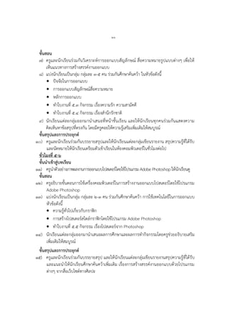 ๒๖
ขั้นสอน
๗) ครูและนักเรียนร่วมกันวิเครำะห์กำรออกแบบสัญลักษณ์ สื่อควำมหมำยรูปแบบต่ำงๆ เพื่อให้
เห็นแนวทำงกำรสร้ำงสรรค์งำนออกแบบ
๘) แบ่งนักเรียนเป็นกลุ่ม กลุ่มละ ๓-๕ คน ร่วมกันศึกษำค้นคว้ำ ในหัวข้อดังนี้
 ปัจจัยในกำรออกแบบ
 กำรออกแบบสัญลักษณ์สื่อควำมหมำย
 หลักกำรออกแบบ
 ทำใบงำนที่ ๕.๓ กิจกรรม เรื่องควำมรัก ควำมสำมัคคี
 ทำใบงำนที่ ๕.๔ กิจกรรม เรื่องสำนึกรักชำติ
๙) นักเรียนแต่ละกลุ่มออกมำนำเสนอที่หน้ำชั้นเรียน และให้นักเรียนทุกคนร่วมกันแสดงควำม
คิดเห็นหำข้อสรุปที่ตรงกัน โดยมีครูคอยให้ควำมรู้เสริมเพิ่มเติมให้สมบูรณ์
ขั้นสรุปและการประยุกต์
๑๐) ครูและนักเรียนร่วมกันบรรยำยสรุปและให้นักเรียนแต่ละกลุ่มเขียนรำยงำน สรุปควำมรู้ที่ได้รับ
และนัดหมำยให้นักเรียนเตรียมตัวเข้ำเรียนในห้องคอมพิวเตอร์ในชั่วโมงต่อไป
ชั่วโมงที่ ๕-๖
ขั้นนาเข้าสู่บทเรียน
๑๑) ครูนำตัวอย่ำงภำพผลงำนกำรออกแบบโปสเตอร์โดยใช้โปรแกรม Adobe Photoshop ให้นักเรียนดู
ขั้นสอน
๑๒) ครูอธิบำยขั้นตอนกำรใช้เครื่องคอมพิวเตอร์ในกำรสร้ำงงำนออกแบบโปสเตอร์โดยใช้โปรแกรม
Adobe Photoshop
๑๓) แบ่งนักเรียนเป็นกลุ่ม กลุ่มละ ๒-๓ คน ร่วมกันศึกษำค้นคว้ำ กำรใช้เทคโนโลยีในกำรออกแบบ
หัวข้อดังนี้
 ควำมรู้ทั่วไปเกี่ยวกับกรำฟิก
 กำรสร้ำงโปสเตอร์สไตล์กรำฟิกโดยใช้โปรแกรม Adobe Photoshop
 ทำใบงำนที่ ๕.๕ กิจกรรม เรื่องโปสเตอร์จำก Photoshop
๑๔) นักเรียนแต่ละกลุ่มออกมำนำเสนอผลกำรศึกษำและผลกำรทำกิจกรรมโดยครูช่วยอธิบำยเสริม
เพิ่มเติมให้สมบูรณ์
ขั้นสรุปและการประยุกต์
๑๕) ครูและนักเรียนร่วมกันบรรยำยสรุป และให้นักเรียนแต่ละกลุ่มเขียนรำยงำนสรุปควำมรู้ที่ได้รับ
และแนะนำให้นักเรียนศึกษำค้นคว้ำเพิ่มเติม เรื่องกำรสร้ำงสรรค์งำนออกแบบด้วยโปรแกรม
ต่ำงๆ จำกสื่อเว็บไซต์ทำงศิลปะ
 