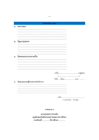 ๔๓
บันทึกหลังการสอน
๑. ผลการสอน
…………………………………………………………………………………………………….
…………………………………………………………………………………………………….
…………………………………………………………………………………………………….
…………………………………………………………………………………………………….
…………………………………………………………………………………………………….
๒. ปัญหา/อุปสรรค
…………………………………………………………………………………………………….
…………………………………………………………………………………………………….
…………………………………………………………………………………………………….
…………………………………………………………………………………………………….
…………………………………………………………………………………………………….
๓. ข้อเสนอแนะ/แนวทางแก้ไข
…………………………………………………………………………………………………….
…………………………………………………………………………………………………….
…………………………………………………………………………………………………….
…………………………………………………………………………………………………….
…………………………………………………………………………………………………….
ลงชื่อ...............................................ครูผู้สอน
(...............................................)
วันที่.......เดือน..........................พ.ศ. ............
๔. ข้อเสนอแนะรองผู้อานวยการฝ่ายวิชาการ
………………………………………………………………………………………………………….……….
…………………………………………………………………………………………………….…………….
………………………………………………………………………………………………………….……….
………………………………………………………………………………………………………..………….
……………………………………………………………………………………………………..…………….
ลงชื่อ...............................................................
( นำงสำวโสภำ ขำเจริญ )
ภาคผนวก ก
แบบสรุปผลการประเมิน
คุณลักษณะอันพึงประสงค์ ตลอดภาคการศึกษา
ภาคเรียนที่…………………….ปีการศึกษา…………………
 