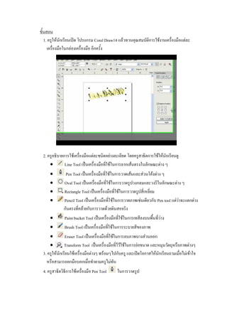 ขั้นสอน
1. ครูให้นักเรียนเปิด โปรแกรม Corel Draw14 แล้วทวนคุณสมบัติการใช้งานเครื่องมือแต่ละ
เครื่องมือในกล่องเครื่องมือ อีกครั้ง
2. ครูอธิบายการใช้เครื่องมือแต่ละชนิดอย่างละเอียด โดยครูสาธิตการใช้ให้นักเรียนดู
 Line Tool เป็นเครื่องมือที่ใช้ในการลากเส้นตรงในลักษณะต่าง ๆ
 Pen Tool เป็นเครื่องมือที่ใช้ในการวาดเส้นและส่วนโค้งต่าง ๆ
 Oval Tool เป็นเครื่องมือที่ใช้ในการวาดรูปวงกลมและวงรีในลักษณะต่าง ๆ
 Rectangle Tool เป็นเครื่องมือที่ใช้ในการวาดรูปสี่เหลี่ยม
 Pencil Tool เป็นเครื่องมือที่ใช้ในการวาดภาพเช่นเดียวกับ Pen tool แต่ว่าจะแตกต่าง
กันตรงที่คล้ายกับการวาดด้วยดินสอจริง
 Paint bucket Tool เป็นเครื่องมือที่ใช้ในการเทสีลงบนพื้นที่ว่าง
 Brush Tool เป็นเครื่องมือที่ใช้ในการระบายสีของภาพ
 Eraser Tool เป็นเครื่องมือที่ใช้ในการลบภาพบางส่วนออก
 Transform Tool เป็นเครื่องมือที่ไว้ใช้ในการย่อขนาด และหมุนวัตถุหรือภาพต่างๆ
3. ครูให้นักเรียนใช้เครื่องมือต่างๆ พร้อมๆไปกับครู และเปิดโอกาสให้นักเรียนถามเมื่อไม่เข้าใจ
หรือสามารถยกมือบอกเมื่อทาตามครูไม่ทัน
4. ครูสาธิตวิธีการใช้เครื่องมือ Pen Tool ในการวาดรูป
 