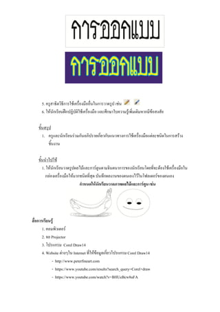 5. ครูสาธิตวิธีการใช้เครื่องมืออื่นในการวาดรูป เช่น
6. ให้นักเรียนฝึกปฏิบัติใช้เครื่องมือ และศึกษาใบความรู้เพิ่มเติมหากมีข้อสงสัย
ขั้นสรุป
1. ครูและนักเรียนร่วมกันอภิปรายเกี่ยวกับแนวทางการใช้เครื่องมือแต่ละชนิดในการสร้าง
ชิ้นงาน
ขั้นนาไปใช้
1. ให้นักเรียนวาดรูปผลไม้และการ์ตูนตามจินตนาการของนักเรียนโดยที่จะต้องใช้เครื่องมือใน
กล่องเครื่องมือให้มากชนิดที่สุด บันทึกผลงานของตนเองไว้ในโฟลเดอร์ของตนเอง
กาหนดให้นักเรียนวาดภาพผลไม้และการ์ตูน เช่น
สื่อการเรียนรู้
1. คอมพิวเตอร์
2. จอ Projector
3. โปรแกรม Corel Draw14
4. Website ต่างๆใน Internet ที่ให้ข้อมูลเกี่ยวโปรแกรม Corel Draw14
- http://www.peterfineart.com
- https://www.youtube.com/results?search_query=Corel+draw
- https://www.youtube.com/watch?v=BHUeBcw8uFA
 