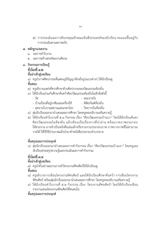 ๒๕
๕) การประเมินผลการสังเกตคุณลักษณะอันพึงประสงค์ของนักเรียน คะแนนขึ้นอยู่กับ
การประเมินตามสภาพจริง
๗. หลักฐาน/ผลงาน
๑. ผลการทาใบงาน
๒. ผลการสร้างสรรค์ผลงานศิลปะ
๘. กิจกรรมการเรียนรู้
ชั่วโมงที่ ๑-๒
ขั้นนาเข้าสู่บทเรียน
๑) ครูนาภาพศิลปกรรมที่แสดงภูมิปัญญาท้องถิ่นรูปแบบต่างๆ ให้นักเรียนดู
ขั้นสอน
๒) ครูอธิบายแหล่งที่ควรศึกษาด้านศิลปกรรมของวัฒนธรรมท้องถิ่น
๓) ให้นักเรียนร่วมกันศึกษาค้นคว้าศิลปวัฒนธรรมท้องถิ่นในหัวข้อดังนี้
- วัด - พระราชวัง
- บ้านเรือนที่อยู่อาศัยและเครื่องใช้ - พิพิธภัณฑ์ท้องถิ่น
- อุทยานโบราณสถานและมรดกโลก - วิทยากรในท้องถิ่น
๔) สุ่มนักเรียนออกมานาเสนอผลการศึกษา โดยครูคอยอธิบายเสริมความรู้
๕) ให้นักเรียนทาใบงานที่ ๕.๑ กิจกรรม เรื่อง “ศิลปวัฒนธรรมบ้านเรา” โดยให้นักเรียนค้นหา
ศิลปวัฒนธรรมในท้องถิ่น แล้วเขียนเป็นเรื่องราวที่น่าอ่าน พร้อมวาดภาพประกอบ
ให้สวยงาม อาจทาเป็นหนังสือเล่มเล็กหรือรายงานประกอบภาพ ภาพบางภาพที่ไม่สามารถ
วาดได้ ให้ใช้วิธีถ่ายภาพแล้วนามาทาหนังสือประกอบคาบรรยาย
ขั้นสรุปและการประยุกต์
๖) สุ่มนักเรียนออกมานาเสนอผลการทากิจกรรม เรื่อง “ศิลปวัฒนธรรมบ้านเรา” โดยครูและ
นักเรียนช่วยสรุปความรู้และประเมินผลการทากิจกรรม
ชั่วโมงที่ ๓-๔
ขั้นนาเข้าสู่บทเรียน
๗) ครูนาตัวอย่างผลงานการทาโครงงานทัศนศิลป์ให้นักเรียนดู
ขั้นสอน
๘) ครูอธิบายการเขียนโครงงานทัศนศิลป์ และให้นักเรียนศึกษาค้นคว้า การเขียนโครงงาน
ทัศนศิลป์ พร้อมสุ่มนักเรียนออกมานาเสนอผลการศึกษา โดยครูคอยอธิบายเสริมความรู้
๙) ให้นักเรียนทาใบงานที่ ๕.๒ กิจกรรม เรื่อง “โครงงานทัศนศิลป์” โดยให้นักเรียนเขียน
รายงานเสนอโครงงานทัศนศิลป์ที่ตนสนใจ
ขั้นสรุปและการประยุกต์
 