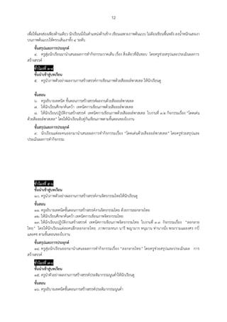 12
เพื่อให้แสงส่องเพียงด้านเดียว นักเรียนนั่งในตาแหน่งด้านข้าง เขียนเฉพาะภาพต้นแบบ ไม่ต้องเขียนพื้นหลัง ลงน้าหนักแสงเงา
บนภาพต้นแบบให้ครบเส้นเงาทั้ง ๔ ระดับ
ขั้นสรุปและการประยุกต์
๔. ครูสุ่มนักเรียนมานาเสนอผลการทากิจกรรมวาดเส้น เรื่อง สิ่งเดียวที่ฉันชอบ โดยครูช่วยสรุปและประเมินผลการ
สร้างสรรค์
ชั่วโมงที่ ๓-๔
ขั้นนาเข้าสู่บทเรียน
๕. ครูนาภาพตัวอย่างผลงานการสร้างสรรค์การเขียนภาพด้วยสีออยล์พาสเทล ให้นักเรียนดู
ขั้นสอน
๖. ครูอธิบายเทคนิค ขั้นตอนการสร้างสรรค์ผลงานด้วยสีออยล์พาสเทล
๗. ให้นักเรียนศึกษาค้นคว้า เทคนิคการเขียนภาพด้วยสีออยล์พาสเทล
๘. ให้นักเรียนปฏิบัติงานสร้างสรรค์ เทคนิคการเขียนภาพด้วยสีออยล์พาสเทล ใบงานที่ ๓.๒ กิจกรรมเรื่อง “โดดเด่น
ด้วยสีออยล์พาสเทล” โดยให้นักเรียนจับคู่กันเขียนภาพตามขั้นตอนของใบงาน
ขั้นสรุปและการประยุกต์
๙. นักเรียนแต่ละคนออกมานาเสนอผลการทากิจกรรมเรื่อง “โดดเด่นด้วยสีออยล์พาสเทล” โดยครูช่วยสรุปและ
ประเมินผลการทากิจกรรม
ชั่วโมงที่ ๕-๖
ขั้นนาเข้าสู่บทเรียน
๑๐. ครูนาภาพตัวอย่างผลงานการสร้างสรรค์งานจิตรกรรมไทยให้นักเรียนดู
ขั้นสอน
๑๑. ครูอธิบายเทคนิคขั้นตอนการสร้างสรรค์งานจิตรกรรมไทย ด้วยการลอกลายไทย
๑๒. ให้นักเรียนศึกษาค้นคว้า เทคนิคการเขียนภาพจิตรกรรมไทย
๑๓. ให้นักเรียนปฏิบัติงานสร้างสรรค์ เทคนิคการเขียนภาพจิตรกรรมไทย ใบงานที่ ๓.๓ กิจกรรมเรื่อง “ลอกลาย
ไทย” โดยให้นักเรียนแต่ละคนฝึกลอกลายไทย ภาพกระหนก นารี พญามาร หนุมาน ท่านางนั่ง พระรามแผลงศร กบี่
และคช ตามขั้นตอนของใบงาน
ขั้นสรุปและการประยุกต์
๑๔. ครูสุ่มนักเรียนออกมานาเสนอผลการทากิจกรรมเรื่อง “ลอกลายไทย” โดยครูช่วยสรุปและประเมินผล การ
สร้างสรรค์
ชั่วโมงที่ ๗-๘
ขั้นนาเข้าสู่บทเรียน
๑๕. ครูนาตัวอย่างผลงานการสร้างสรรค์ประติมากรรมนูนต่าให้นักเรียนดู
ขั้นสอน
๑๖. ครูอธิบายเทคนิคขั้นตอนการสร้างสรรค์ประติมากรรมนูนต่า
 