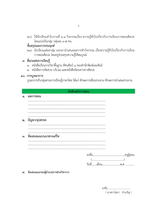 ๕
๒๐) ให้นักเรียนทาใบงานที่ ๑.๑ กิจกรรมเรื่อง ความรู้ทั่วไปเกี่ยวกับการเรียนการสอนศิลปะ
โดยแบ่งเป็นกลุ่ม กลุ่มละ ๓-๕ คน
ขั้นสรุปและการประยุกต์
๒๑) นักเรียนแต่ละกลุ่ม ออกมานาเสนอผลการทากิจกรรม เรื่องความรู้ทั่วไปเกี่ยวกับการเรียน
การสอนศิลปะ โดยครูช่วยสรุปความรู้ให้สมบูรณ์
๙. สื่อ/แหล่งการเรียนรู้
๑. หนังสือเรียนรายวิชาพื้นฐาน ทัศนศิลป์ ๑ ของสานักพิมพ์เอมพันธ์
๒. หนังสือการจัดสวน บริเวณ และหนังสือนิตยสารทางศิลปะ
๑๐. การบูรณาการ
บูรณาการกับกลุ่มสาระการเรียนรู้ภาษาไทย ได้แก่ ทักษะการเขียนรายงาน ทักษะการนาเสนอรายงาน
บันทึกหลังการสอน
๑. ผลการสอน
…………………………………………………………………………………………………….
…………………………………………………………………………………………………….
…………………………………………………………………………………………………….
…………………………………………………………………………………………………….
…………………………………………………………………………………………………….
๒. ปัญหา/อุปสรรค
…………………………………………………………………………………………………….
…………………………………………………………………………………………………….
…………………………………………………………………………………………………….
๓. ข้อเสนอแนะ/แนวทางแก้ไข
…………………………………………………………………………………………………….
…………………………………………………………………………………………………….
…………………………………………………………………………………………………….
ลงชื่อ...............................................ครูผู้สอน
(...............................................)
วันที่.......เดือน..........................พ.ศ. ............
๔. ข้อเสนอแนะรองผู้อานวยการฝ่ายวิชาการ
ลงชื่อ......................................
( นางสาวโสภา ขาเจริญ )
 