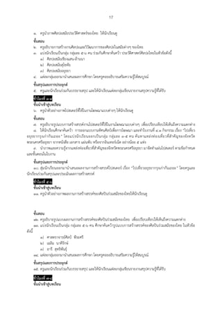 17
๑. ครูนาภาพศิลปะสมัยประวัติศาสตร์ของไทย ให้นักเรียนดู
ขั้นสอน
๒. ครูอธิบายการสร้างงานศิลปะและวิวัฒนาการของศิลปะในสมัยต่างๆ ของไทย
๓. แบ่งนักเรียนเป็นกลุ่ม กลุ่มละ ๕-๖ คน ร่วมกันศึกษาค้นคว้า ประวัติศาสตร์ศิลปะไทยในหัวข้อดังนี้
๑) ศิลปะสมัยเชียงแสน-ล้านนา
๒) ศิลปะสมัยสุโขทัย
๓) ศิลปะสมัยอยุธยา
๔. แต่ละกลุ่มออกมานาเสนอผลการศึกษา โดยครูคอยอธิบายเสริมความรู้ให้สมบูรณ์
ขั้นสรุปและการประยุกต์
๕. ครูและนักเรียนร่วมกันบรรยายสรุป และให้นักเรียนแต่ละกลุ่มเขียนรายงานสรุปความรู้ที่ได้รับ
ชั่วโมงที่ ๓-๔
ขั้นนาเข้าสู่บทเรียน
๖. ครูนาตัวอย่างภาพโปสเตอร์ที่ใช้ในงานโฆษณาแบบต่างๆ ให้นักเรียนดู
ขั้นสอน
๗. ครูอธิบายรูปแบบการสร้างสรรค์งานโปสเตอร์ที่ใช้ในงานโฆษณาแบบต่างๆ เพื่อเปรียบเทียบให้เห็นถึงความแตกต่าง
๘. ให้นักเรียนศึกษาค้นคว้า การออกแบบงานทัศนศิลป์เพื่อการโฆษณา และทาใบงานที่ ๔.๑ กิจกรรม เรื่อง “ไปเที่ยว
อยุธยากรุงเก่ากันเถอะ” โดยแบ่งนักเรียนออกเป็นกลุ่ม กลุ่มละ ๓-๕ คน ค้นหาแหล่งท่องเที่ยวที่สาคัญของจังหวัด
พระนครศรีอยุธยา จากหนังสือ เอกสาร แผ่นพับ หรือจากอินเทอร์เน็ต อย่างน้อย ๕ แห่ง
๙. นาภาพและความรู้จากแหล่งท่องเที่ยวที่สาคัญของจังหวัดพระนครศรีอยุธยา มาจัดทาแผ่นโปสเตอร์ ตามข้อกาหนด
และขั้นตอนในใบงาน
ขั้นสรุปและการประยุกต์
๑๐. สุ่มนักเรียนออกมานาเสนอผลงานการสร้างสรรค์โปสเตอร์ เรื่อง “ไปเที่ยวอยุธยากรุงเก่ากันเถอะ” โดยครูและ
นักเรียนร่วมกันสรุปและประเมินผลการสร้างสรรค์
ชั่วโมงที่ ๕-๖
ขั้นนาเข้าสู่บทเรียน
๑๑. ครูนาตัวอย่างภาพผลงานการสร้างสรรค์ของศิลปินร่วมสมัยของไทยให้นักเรียนดู
ขั้นสอน
๑๒. ครูอธิบายรูปแบบผลงานการสร้างสรรค์ของศิลปินร่วมสมัยของไทย เพื่อเปรียบเทียบให้เห็นถึงความแตกต่าง
๑๓. แบ่งนักเรียนเป็นกลุ่ม กลุ่มละ ๕-๖ คน ศึกษาค้นคว้ารูปแบบการสร้างสรรค์ของศิลปินร่วมสมัยของไทย ในหัวข้อ
ดังนี้
๑) ศาสตราจารย์ศิลป์ พีระศรี
๒) เฉลิม นาคีรักษ์
๓) อารี สุทธิพันธุ์
๑๔. แต่ละกลุ่มออกมานาเสนอผลการศึกษา โดยครูคอยอธิบายเสริมความรู้ให้สมบูรณ์
ขั้นสรุปและการประยุกต์
๑๕. ครูและนักเรียนร่วมกันบรรยายสรุป และให้นักเรียนแต่ละกลุ่มเขียนรายงานสรุปความรู้ที่ได้รับ
ชั่วโมงที่ ๗-๘
ขั้นนาเข้าสู่บทเรียน
 