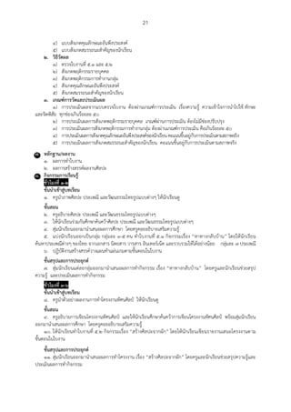 21
๔) แบบสังเกตคุณลักษณะอันพึงประสงค์
๕) แบบสังเกตสมรรถนะสาคัญของนักเรียน
๒. วิธีวัดผล
๑) ตรวจใบงานที่ ๕.๑ และ ๕.๒
๒) สังเกตพฤติกรรมรายบุคคล
๓) สังเกตพฤติกรรมการทางานกลุ่ม
๔) สังเกตคุณลักษณะอันพึงประสงค์
๕) สังเกตสมรรถนะสาคัญของนักเรียน
๓. เกณฑ์การวัดและประเมินผล
๑) การประเมินผลจากแบบตรวจใบงาน ต้องผ่านเกณฑ์การประเมิน เรื่องความรู้ ความเข้าใจการนาไปใช้ ทักษะ
และจิตพิสัย ทุกช่องเกินร้อยละ ๕๐
๒) การประเมินผลการสังเกตพฤติกรรมรายบุคคล เกณฑ์ผ่านการประเมิน ต้องไม่มีช่องปรับปรุง
๓) การประเมินผลการสังเกตพฤติกรรมการทางานกลุ่ม ต้องผ่านเกณฑ์การประเมิน คือเกินร้อยละ ๕๐
๔) การประเมินผลการสังเกตคุณลักษณะอันพึงประสงค์ของนักเรียนคะแนนขึ้นอยู่กับการประเมินตามสภาพจริง
๕) การประเมินผลการสังเกตสมรรถนะสาคัญของนักเรียน คะแนนขึ้นอยู่กับการประเมินตามสภาพจริง
๗. หลักฐาน/ผลงาน
๑. ผลการทาใบงาน
๒. ผลการสร้างสรรค์ผลงานศิลปะ
๘. กิจกรรมการเรียนรู้
ชั่วโมงที่ ๑-๒
ขั้นนาเข้าสู่บทเรียน
๑. ครูนาภาพศิลปะ ประเพณี และวัฒนธรรมไทยรูปแบบต่างๆ ให้นักเรียนดู
ขั้นสอน
๒. ครูอธิบายศิลปะ ประเพณี และวัฒนธรรมไทยรูปแบบต่างๆ
๓. ให้นักเรียนร่วมกันศึกษาค้นคว้าศิลปะ ประเพณี และวัฒนธรรมไทยรูปแบบต่างๆ
๔. สุ่มนักเรียนออกมานาเสนอผลการศึกษา โดยครูคอยอธิบายเสริมความรู้
๕. แบ่งนักเรียนออกเป็นกลุ่ม กลุ่มละ ๓-๕ คน ทาใบงานที่ ๕.๑ กิจกรรมเรื่อง “หาทางกลับบ้าน” โดยให้นักเรียน
ค้นหาประเพณีต่างๆ ของไทย จากเอกสาร นิตยสาร วารสาร อินเทอร์เน็ต และรวบรวมให้ได้อย่างน้อย กลุ่มละ ๗ ประเพณี
๖. ปฏิบัติงานสร้างสรรค์วางแผนทาแผ่นเกมตามขั้นตอนในใบงาน
ขั้นสรุปและการประยุกต์
๗. สุ่มนักเรียนแต่ละกลุ่มออกมานาเสนอผลการทากิจกรรม เรื่อง “หาทางกลับบ้าน” โดยครูและนักเรียนช่วยสรุป
ความรู้ และประเมินผลการทากิจกรรม
ชั่วโมงที่ ๓-๖
ขั้นนาเข้าสู่บทเรียน
๘. ครูนาตัวอย่างผลงานการทาโครงงานทัศนศิลป์ ให้นักเรียนดู
ขั้นสอน
๙. ครูอธิบายการเขียนโครงงานทัศนศิลป์ และให้นักเรียนศึกษาค้นคว้าการเขียนโครงงานทัศนศิลป์ พร้อมสุ่มนักเรียน
ออกมานาเสนอผลการศึกษา โดยครูคอยอธิบายเสริมความรู้
๑๐. ให้นักเรียนทาใบงานที่ ๕.๒ กิจกรรมเรื่อง “สร้างศิลปะจากผัก” โดยให้นักเรียนเขียนรายงานเสนอโครงงานตาม
ขั้นตอนในใบงาน
ขั้นสรุปและการประยุกต์
๑๑. สุ่มนักเรียนออกมานาเสนอผลการทาโครงงาน เรื่อง “สร้างศิลปะจากผัก” โดยครูและนักเรียนช่วยสรุปความรู้และ
ประเมินผลการทากิจกรรม
 
