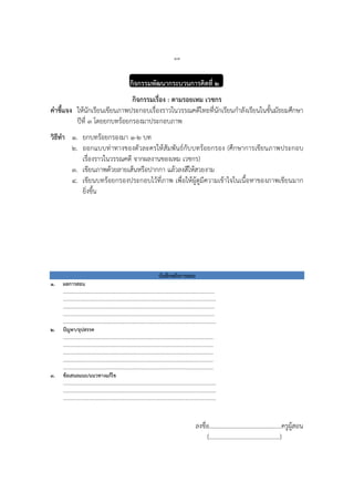 ๑๓
กิจกรรมพัฒนากระบวนการคิดที่ ๒
กิจกรรมเรื่อง : ตามรอยเหม เวชกร
คาชี้แจง ให้นักเรียนเขียนภาพประกอบเรื่องราวในวรรณคดีไทยที่นักเรียนกาลังเรียนในชั้นมัธยมศึกษา
ปีที่ ๓ โดยยกบทร้อยกรองมาประกอบภาพ
วิธีทา ๑. ยกบทร้อยกรองมา ๑-๒ บท
๒. ออกแบบท่าทางของตัวละครให้สัมพันธ์กับบทร้อยกรอง (ศึกษาการเขียนภาพประกอบ
เรื่องราวในวรรณคดี จากผลงานของเหม เวชกร)
๓. เขียนภาพด้วยลายเส้นหรือปากกา แล้วลงสีให้สวยงาม
๔. เขียนบทร้อยกรองประกอบไว้ที่ภาพ เพื่อให้ผู้ดูมีความเข้าใจในเนื้อหาของภาพเขียนมาก
ยิ่งขึ้น
บันทึกหลังการสอน
๑. ผลการสอน
……………………………………………………………………………………………...……
…………………………………………………………………………………………………….
……………………………………………………………………………………………………
……………………………………………………………………………………………………
…………………………………………………………………………………………………….
๒. ปัญหา/อุปสรรค
…………………………………………………………………………………………………..
…………………………………………………………………………………………………..
………………………………………………………………………………………………..…
………………………………………………………………………………………………..…
……………………………………………………………………………………………..……
๓. ข้อเสนอแนะ/แนวทางแก้ไข
………………………………………………………………………………………………….…
……………………………………………………………………………………………….……
…………………………………………………………………………………………………….
ลงชื่อ...............................................ครูผู้สอน
(..............................................)
 