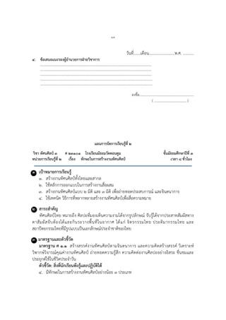 ๑๔
วันที่.......เดือน..........................พ.ศ. ...........
๔. ข้อเสนอแนะรองผู้อานวยการฝ่ายวิชาการ
………………………………………………………………………………………………………….……….
…………………………………………………………………………………………………….…………….
………………………………………………………………………………………………………….……….
………………………………………………………………………………………………………..………….
……………………………………………………………………………………………………..…………….
ลงชื่อ...............................................................
( ..................................... )
แผนการจัดการเรียนรู้ที่ ๒
วิชา ทัศนศิลป์ ๓ ศ ๒๓๑๐๑ โรงเรียนมัธยมวัดดอนตูม ชั้นมัธยมศึกษาปีที่ ๓
หน่วยการเรียนรู้ที่ ๒ เรื่อง ทักษะในการสร้างงานทัศนศิลป์ เวลา ๘ ชั่วโมง
๑ เป้าหมายการเรียนรู้
๑. สร้างงานทัศนศิลป์ทั้งไทยและสากล
๒. ใช้หลักการออกแบบในการสร้างงานสื่อผสม
๓. สร้างงานทัศนศิลป์แบบ ๒ มิติ และ ๓ มิติ เพื่อถ่ายทอดประสบการณ์ และจินตนาการ
๔. ใช้เทคนิค วิธีการที่หลากหลายสร้างงานทัศนศิลป์เพื่อสื่อความหมาย
๒ สาระสาคัญ
ทัศนศิลป์ไทย หมายถึง ศิลปะที่มองเห็นความงามได้จากรูปลักษณ์ รับรู้ได้จากประสาทสัมผัสทาง
ตาสัมผัสจับต้องได้และกินระวางพื้นที่ในอากาศ ได้แก่ จิตรกรรมไทย ประติมากรรมไทย และ
สถาปัตยกรรมไทยที่มีรูปแบบเป็นเอกลักษณ์ประจาชาติของไทย
๓ มาตรฐานและตัวชี้วัด
มาตรฐาน ศ ๑.๑ สร้างสรรค์งานทัศนศิลป์ตามจินตนาการ และความคิดสร้างสรรค์ วิเคราะห์
วิพากษ์วิจารณ์คุณค่างานทัศนศิลป์ ถ่ายทอดความรู้สึก ความคิดต่องานศิลปะอย่างอิสระ ชื่นชมและ
ประยุกต์ใช้ในชีวิตประจาวัน
ตัวชี้วัด: สิ่งที่นักเรียนพึงรู้และปฏิบัติได้
๔. มีทักษะในการสร้างงานทัศนศิลป์อย่างน้อย ๓ ประเภท
 